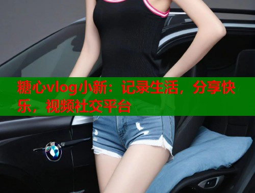糖心vlog小新：記錄生活，分享快樂(lè)，視頻社交平臺(tái)