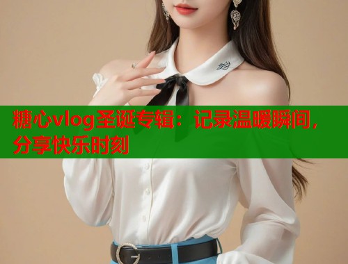 糖心vlog圣誕專輯：記錄溫暖瞬間，分享快樂時刻