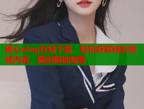 糖心vlog在線下載，輕松獲取精彩視頻內(nèi)容，隨時隨地觀看
