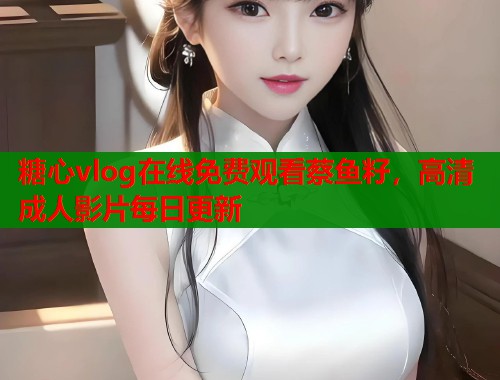 糖心vlog在線免費(fèi)觀看蔡魚籽，高清成人影片每日更新