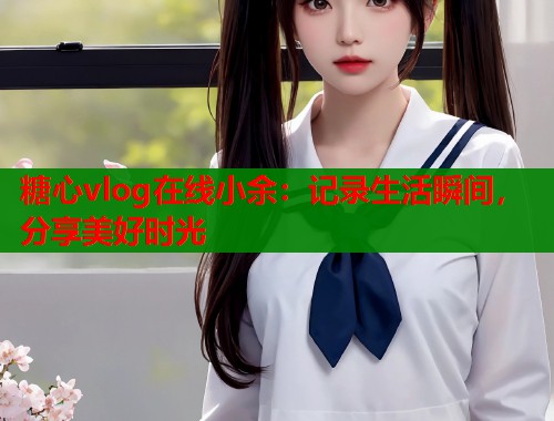 糖心vlog在線小余：記錄生活瞬間，分享美好時(shí)光