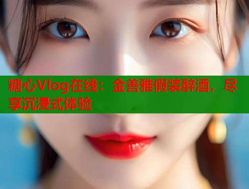 糖心Vlog在線：金善雅假裝醉酒，盡享沉浸式體驗