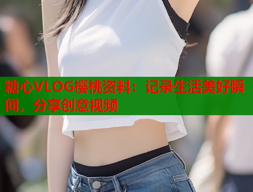 糖心VLOG櫻桃資料：記錄生活美好瞬間，分享創(chuàng)意視頻