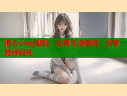 糖心vlog櫻桃：記錄生活瞬間，分享美好時光