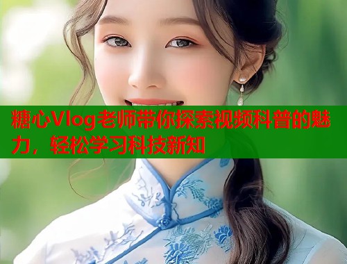 糖心Vlog老師帶你探索視頻科普的魅力，輕松學(xué)習(xí)科技新知