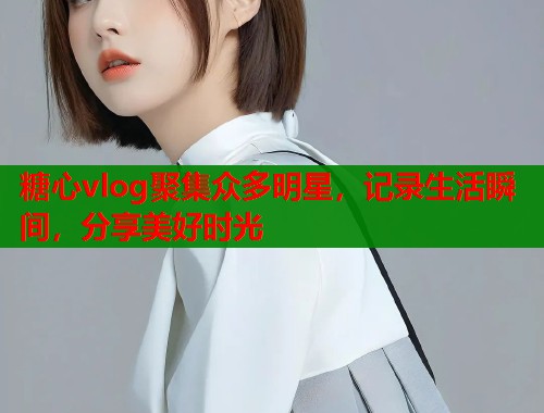 糖心vlog聚集眾多明星，記錄生活瞬間，分享美好時光