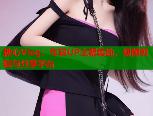 糖心Vlog：年輕UP主聚集地，視頻剪輯與分享平臺