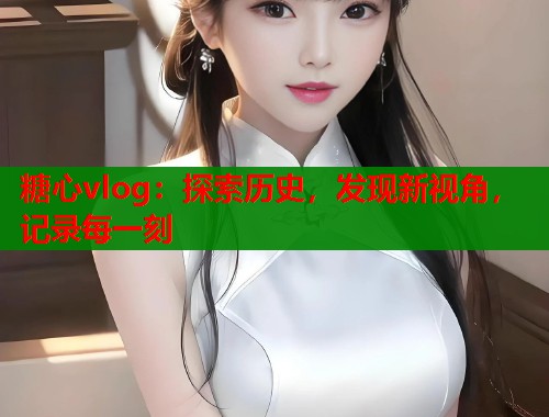 糖心vlog：探索歷史，發(fā)現(xiàn)新視角，記錄每一刻