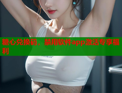 糖心兌換碼，禁用軟件app激活專享福利