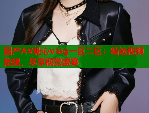 國產(chǎn)AV糖心vlog一區(qū)二區(qū)：精選視頻集錦，盡享視覺盛宴