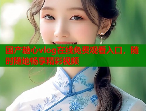 國產(chǎn)糖心vlog在線免費(fèi)觀看入口，隨時(shí)隨地暢享精彩視頻