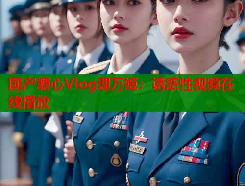 國產(chǎn)糖心Vlog理萬姬：誘惑性視頻在線播放
