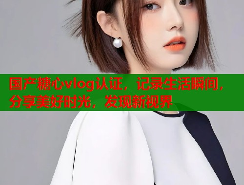 國(guó)產(chǎn)糖心vlog認(rèn)證，記錄生活瞬間，分享美好時(shí)光，發(fā)現(xiàn)新視界