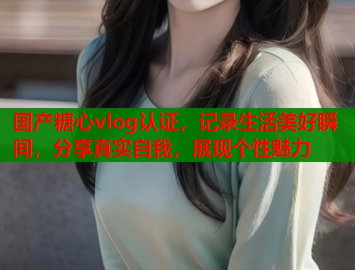 國(guó)產(chǎn)糖心vlog認(rèn)證，記錄生活美好瞬間，分享真實(shí)自我，展現(xiàn)個(gè)性魅力