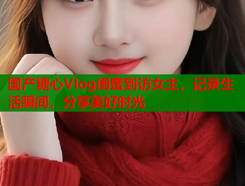 國產(chǎn)糖心Vlog閨蜜到訪女主，記錄生活瞬間，分享美好時(shí)光