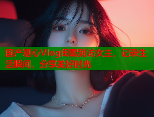 國產(chǎn)糖心Vlog閨蜜到訪女主，記錄生活瞬間，分享美好時(shí)光