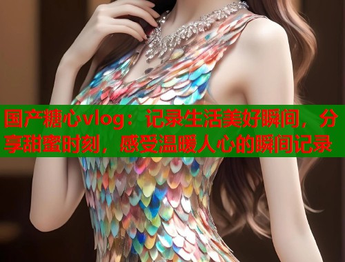 國(guó)產(chǎn)糖心vlog：記錄生活美好瞬間，分享甜蜜時(shí)刻，感受溫暖人心的瞬間記錄