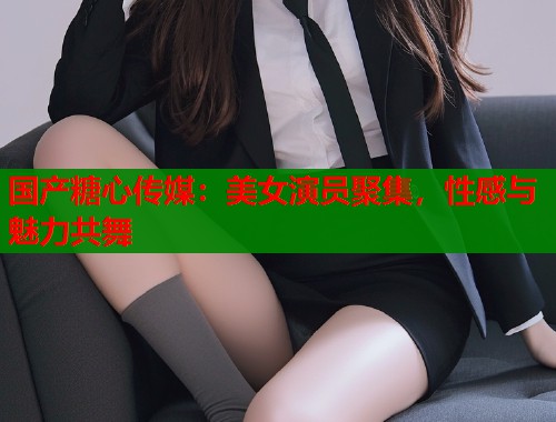 國產(chǎn)糖心傳媒：美女演員聚集，性感與魅力共舞