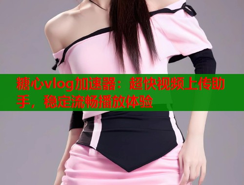 糖心vlog加速器：超快視頻上傳助手，穩(wěn)定流暢播放體驗(yàn)