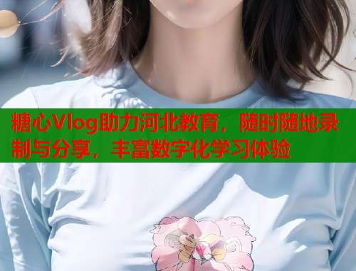 糖心Vlog助力河北教育，隨時隨地錄制與分享，豐富數(shù)字化學習體驗