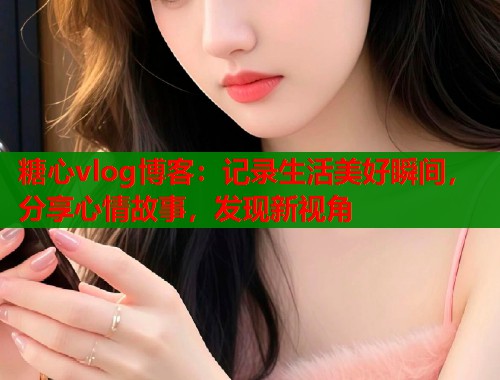 糖心vlog博客：記錄生活美好瞬間，分享心情故事，發(fā)現(xiàn)新視角