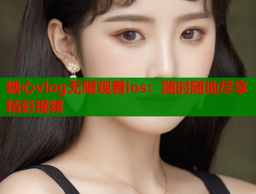 糖心vlog無限觀看ios：隨時隨地盡享精彩視頻