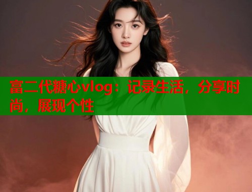 富二代糖心vlog：記錄生活，分享時尚，展現(xiàn)個性