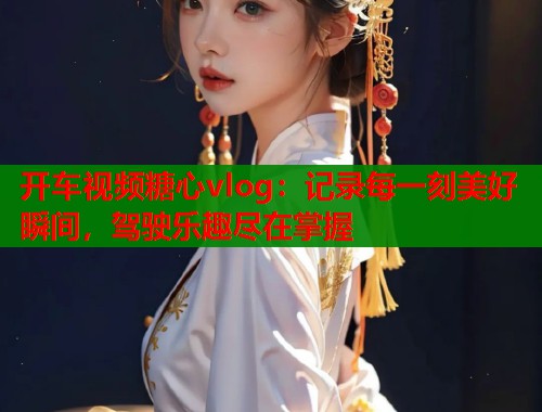 開車視頻糖心vlog：記錄每一刻美好瞬間，駕駛樂趣盡在掌握