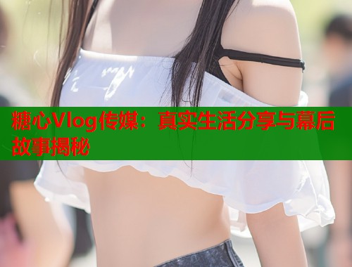 糖心Vlog傳媒：真實生活分享與幕后故事揭秘