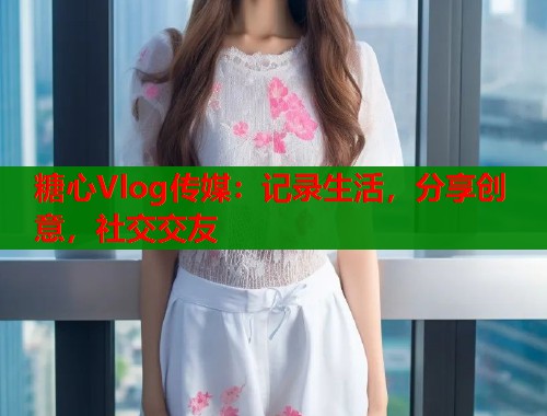 糖心Vlog傳媒：記錄生活，分享創(chuàng)意，社交交友