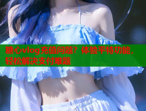 糖心vlog充值問題？體驗平特功能，輕松解決支付難題