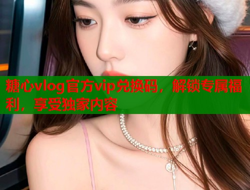 糖心vlog官方vip兌換碼，解鎖專屬福利，享受獨(dú)家內(nèi)容