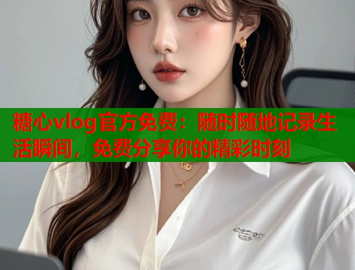 糖心vlog官方免費(fèi)：隨時(shí)隨地記錄生活瞬間，免費(fèi)分享你的精彩時(shí)刻