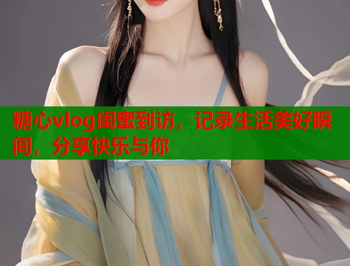 糖心vlog閨蜜到訪，記錄生活美好瞬間，分享快樂與你