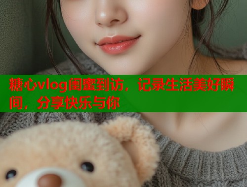 糖心vlog閨蜜到訪，記錄生活美好瞬間，分享快樂與你