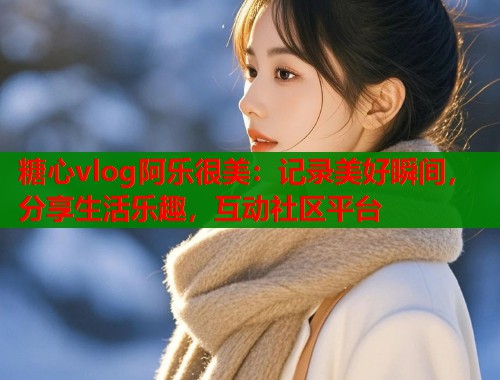 糖心vlog阿樂很美：記錄美好瞬間，分享生活樂趣，互動(dòng)社區(qū)平臺(tái)