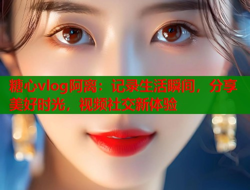 糖心vlog阿離：記錄生活瞬間，分享美好時(shí)光，視頻社交新體驗(yàn)