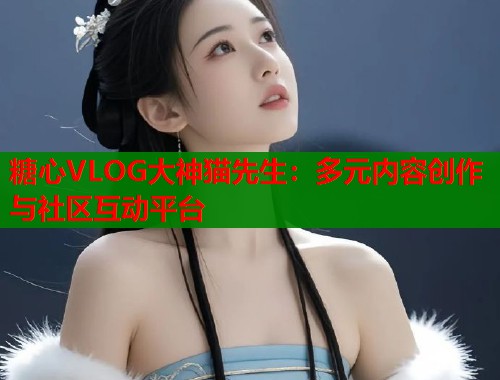 糖心VLOG大神貓先生：多元內(nèi)容創(chuàng)作與社區(qū)互動平臺