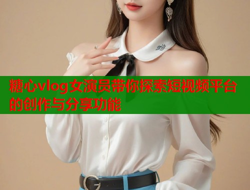 糖心vlog女演員帶你探索短視頻平臺的創(chuàng)作與分享功能