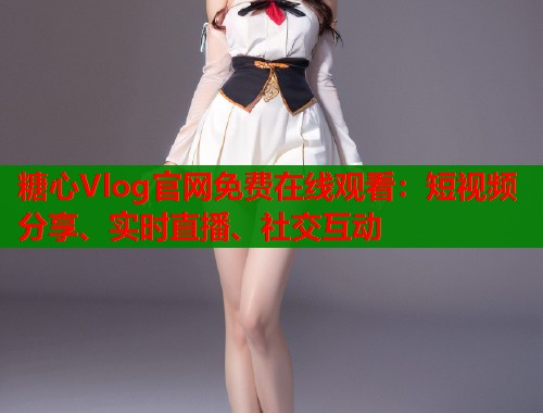 糖心Vlog官網(wǎng)免費(fèi)在線觀看：短視頻分享、實(shí)時直播、社交互動