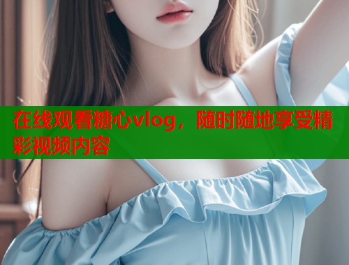 在線觀看糖心vlog，隨時隨地享受精彩視頻內(nèi)容