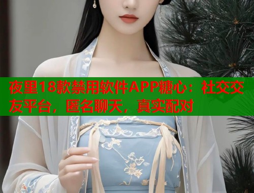 夜里18款禁用軟件APP糖心：社交交友平臺，匿名聊天，真實配對