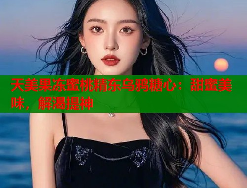 天美果凍蜜桃精東烏鴉糖心：甜蜜美味，解渴提神
