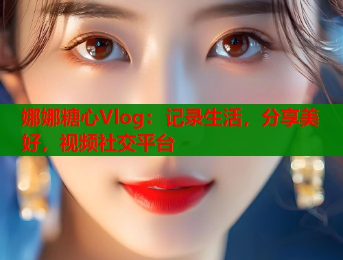 娜娜糖心Vlog：記錄生活，分享美好，視頻社交平臺