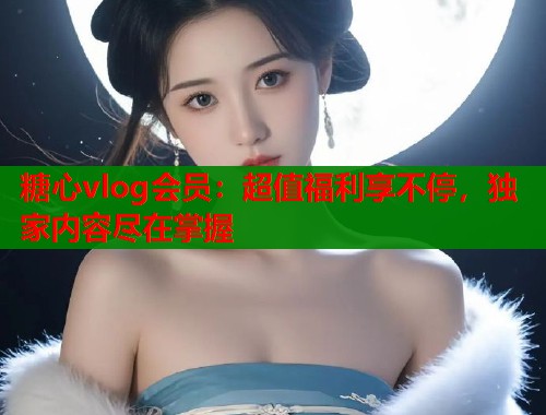 糖心vlog會員：超值福利享不停，獨家內(nèi)容盡在掌握