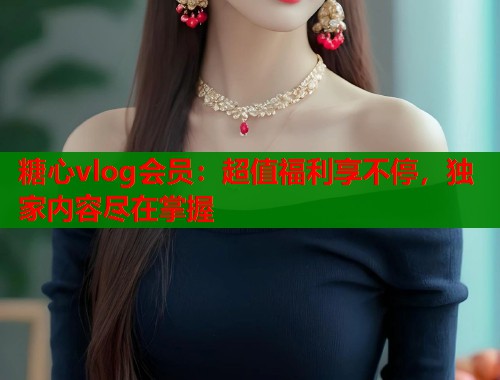糖心vlog會員：超值福利享不停，獨家內(nèi)容盡在掌握