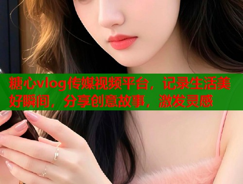 糖心vlog傳媒視頻平臺(tái)，記錄生活美好瞬間，分享創(chuàng)意故事，激發(fā)靈感