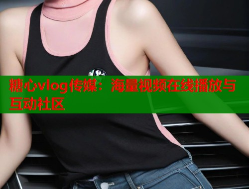 糖心vlog傳媒：海量視頻在線播放與互動(dòng)社區(qū)