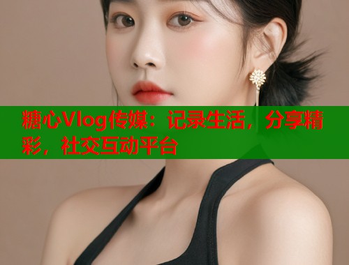 糖心Vlog傳媒：記錄生活，分享精彩，社交互動平臺