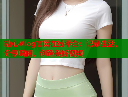 糖心Vlog官網(wǎng)在線平臺：記錄生活，分享瞬間，創(chuàng)造美好視頻